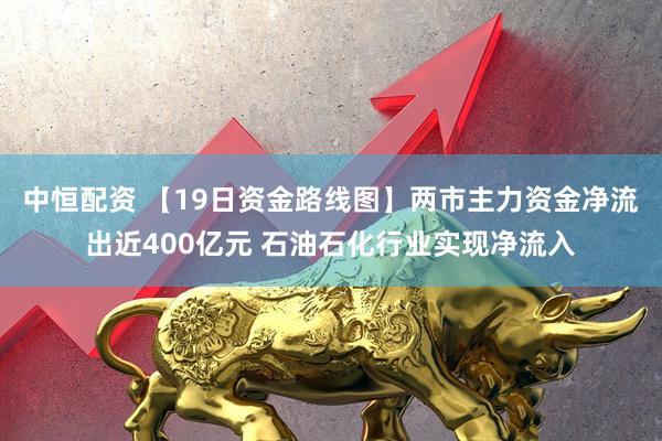 中恒配资 【19日资金路线图】两市主力资金净流出近400亿元 石油石化行业实现净流入