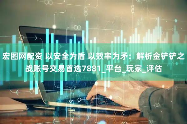 宏图网配资 以安全为盾 以效率为矛：解析金铲铲之战账号交易首选7881_平台_玩家_评估