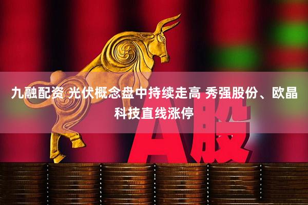 九融配资 光伏概念盘中持续走高 秀强股份、欧晶科技直线涨停