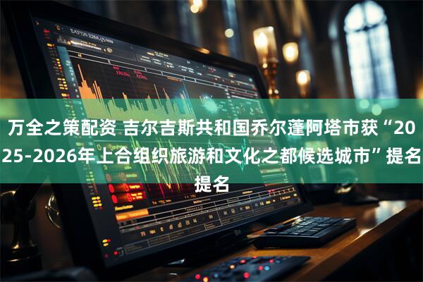 万全之策配资 吉尔吉斯共和国乔尔蓬阿塔市获“2025-2026年上合组织旅游和文化之都候选城市”提名