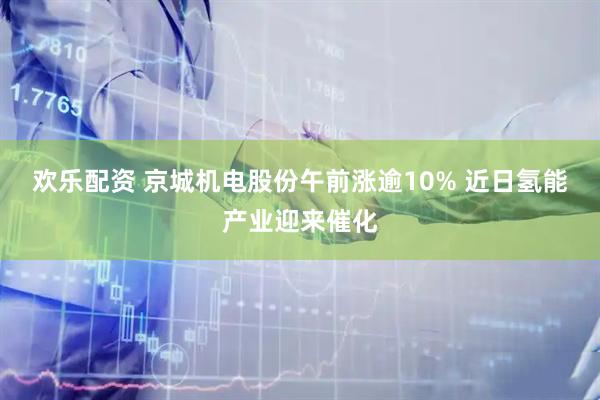欢乐配资 京城机电股份午前涨逾10% 近日氢能产业迎来催化