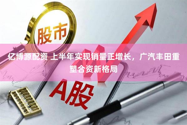 亿博源配资 上半年实现销量正增长，广汽丰田重塑合资新格局