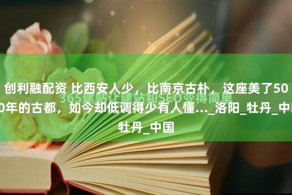创利融配资 比西安人少，比南京古朴，这座美了5000年的古都，如今却低调得少有人懂..._洛阳_牡丹_中国