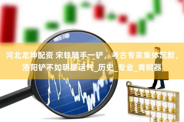 河北龙坤配资 宋轶随手一铲，考古专家集体沉默，洛阳铲不如明星运气_历史_专业_青铜器