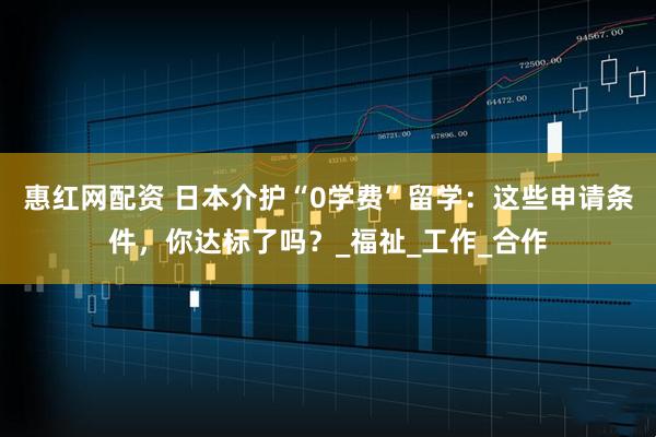 惠红网配资 日本介护“0学费”留学：这些申请条件，你达标了吗？_福祉_工作_合作