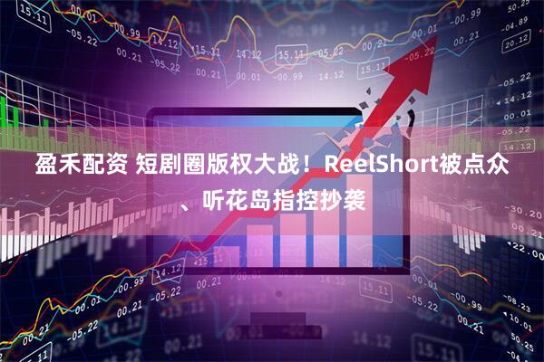 盈禾配资 短剧圈版权大战！ReelShort被点众、听花岛指控抄袭