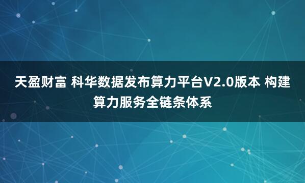 天盈财富 科华数据发布算力平台V2.0版本 构建算力服务全链条体系