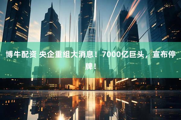 博牛配资 央企重组大消息！7000亿巨头，宣布停牌！