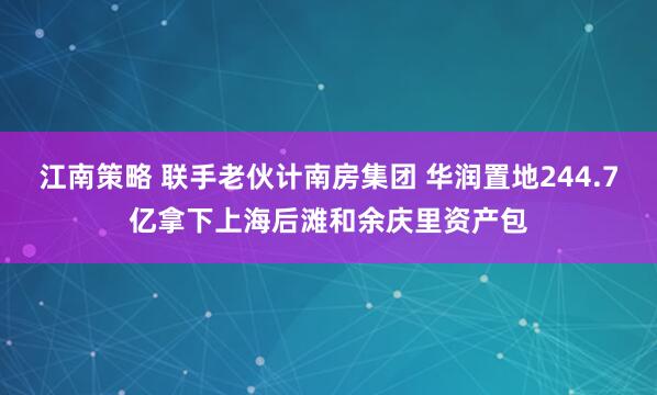江南策略 联手老伙计南房集团 华润置地244.7亿拿下上海后滩和余庆里资产包