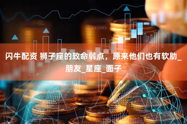 闪牛配资 狮子座的致命弱点，原来他们也有软肋_朋友_星座_面子