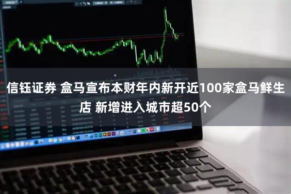 信钰证券 盒马宣布本财年内新开近100家盒马鲜生店 新增进入城市超50个