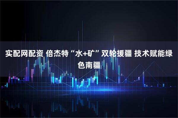 实配网配资 倍杰特“水+矿”双轮援疆 技术赋能绿色南疆