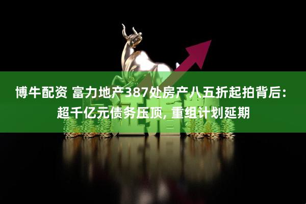 博牛配资 富力地产387处房产八五折起拍背后: 超千亿元债务压顶, 重组计划延期