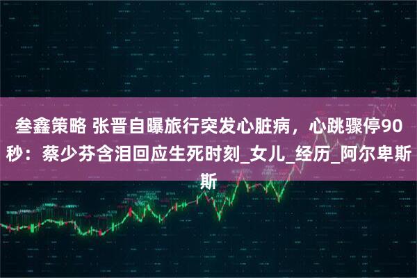 叁鑫策略 张晋自曝旅行突发心脏病，心跳骤停90秒：蔡少芬含泪回应生死时刻_女儿_经历_阿尔卑斯