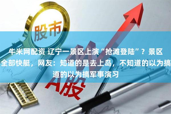 牛米网配资 辽宁一景区上演“抢滩登陆”？景区称已派出全部快艇，网友：知道的是去上岛，不知道的以为搞军事演习