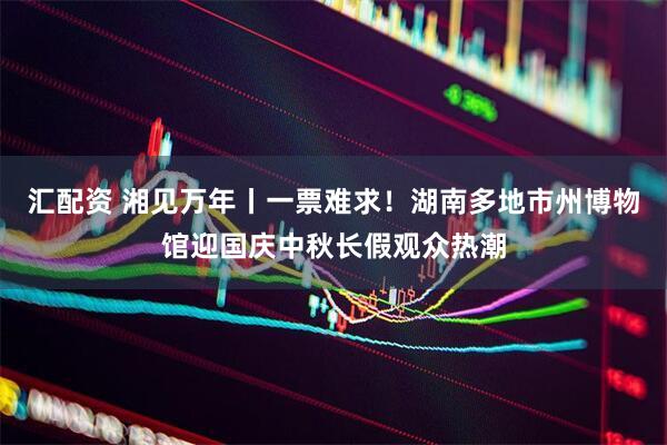 汇配资 湘见万年丨一票难求！湖南多地市州博物馆迎国庆中秋长假观众热潮