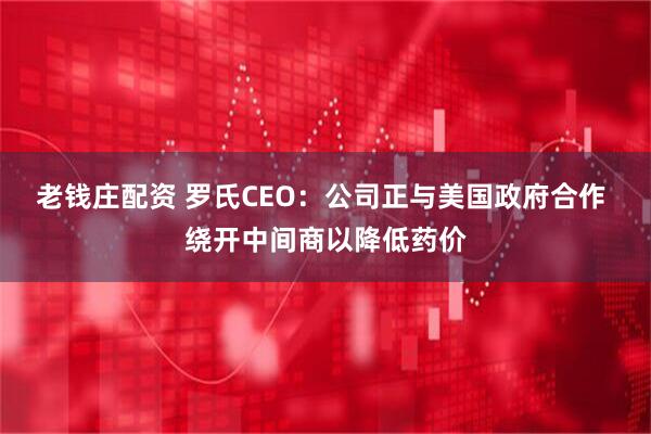 老钱庄配资 罗氏CEO：公司正与美国政府合作 绕开中间商以降低药价