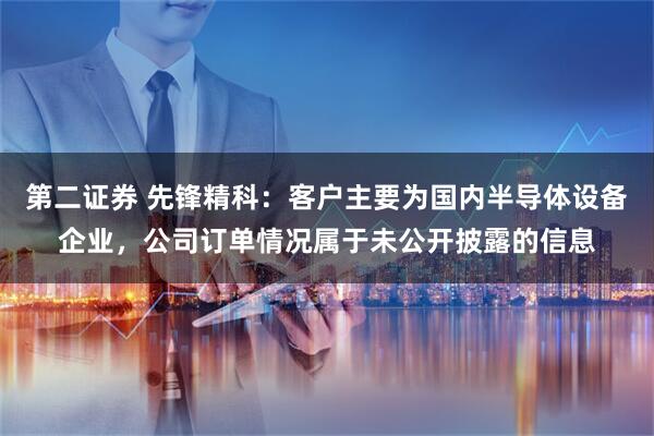 第二证券 先锋精科：客户主要为国内半导体设备企业，公司订单情况属于未公开披露的信息