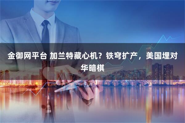 金御网平台 加兰特藏心机？铁穹扩产，美国埋对华暗棋
