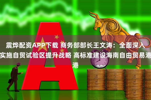 震烨配资APP下载 商务部部长王文涛：全面深入实施自贸试验区提升战略 高标准建设海南自由贸易港