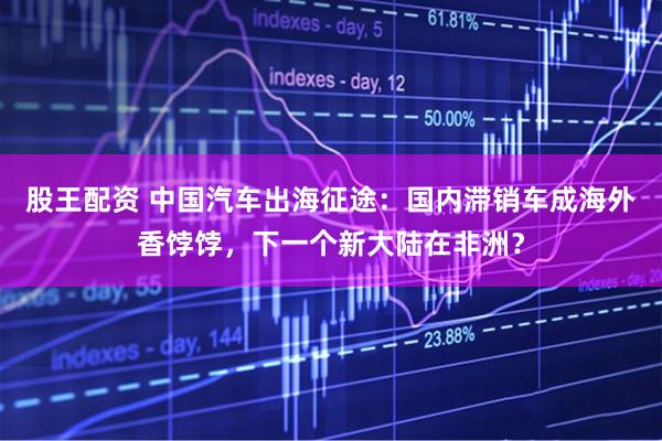 股王配资 中国汽车出海征途：国内滞销车成海外香饽饽，下一个新大陆在非洲？
