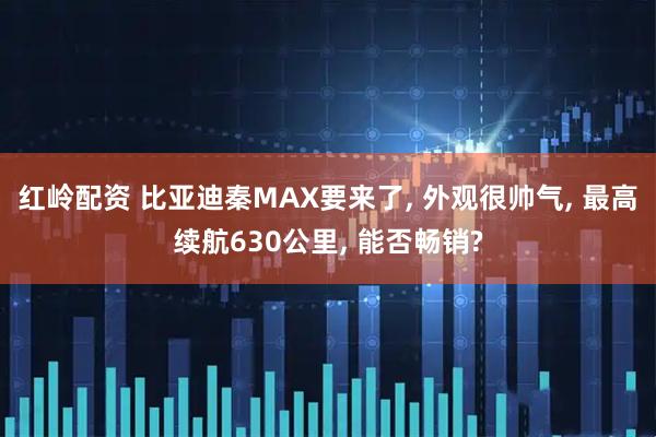 红岭配资 比亚迪秦MAX要来了, 外观很帅气, 最高续航630公里, 能否畅销?