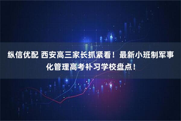 纵信优配 西安高三家长抓紧看！最新小班制军事化管理高考补习学校盘点！