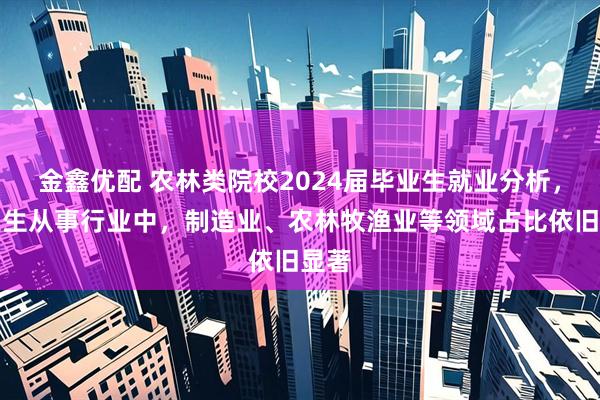 金鑫优配 农林类院校2024届毕业生就业分析，毕业生从事行业中，制造业、农林牧渔业等领域占比依旧显著