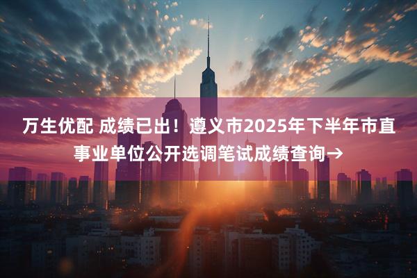 万生优配 成绩已出！遵义市2025年下半年市直事业单位公开选调笔试成绩查询→