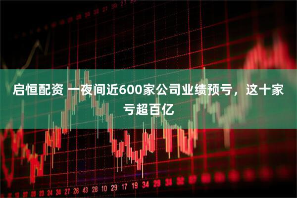 启恒配资 一夜间近600家公司业绩预亏，这十家亏超百亿
