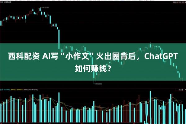 西科配资 AI写“小作文”火出圈背后，ChatGPT如何赚钱？